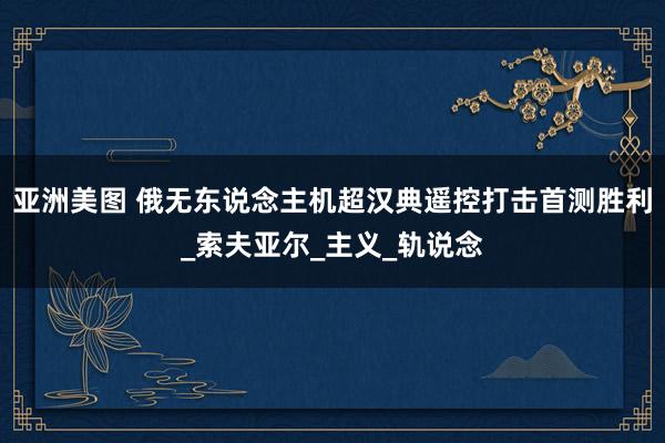 亚洲美图 俄无东说念主机超汉典遥控打击首测胜利_索夫亚尔_主义_轨说念