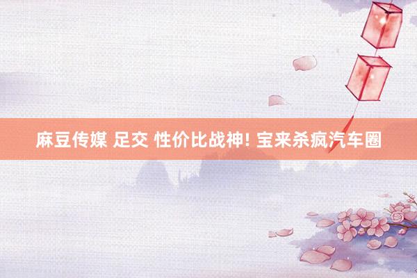 麻豆传媒 足交 性价比战神! 宝来杀疯汽车圈