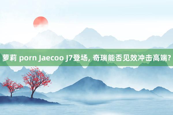 萝莉 porn Jaecoo J7登场， 奇瑞能否见效冲击高端?