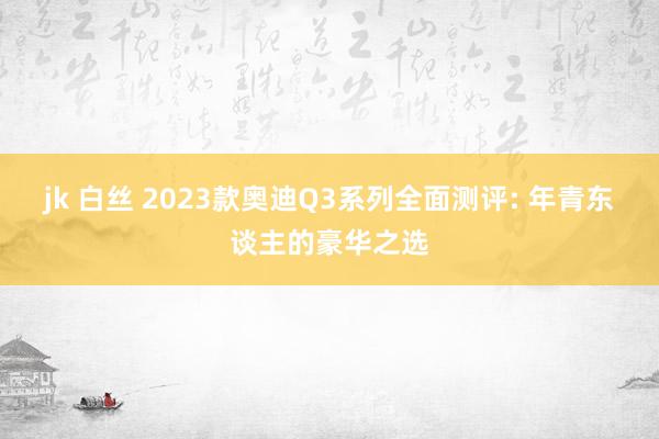 jk 白丝 2023款奥迪Q3系列全面测评: 年青东谈主的豪华之选