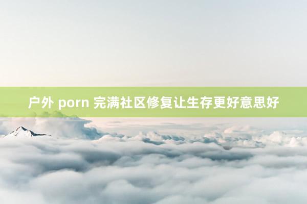 户外 porn 完满社区修复让生存更好意思好