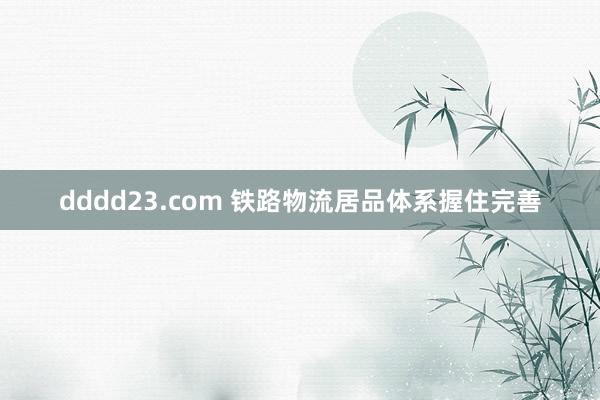 dddd23.com 铁路物流居品体系握住完善