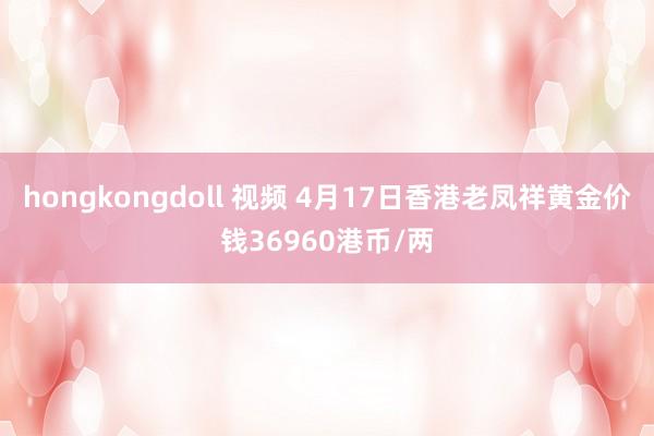 hongkongdoll 视频 4月17日香港老凤祥黄金价钱36960港币/两