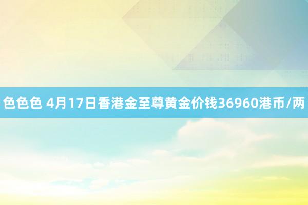 色色色 4月17日香港金至尊黄金价钱36960港币/两