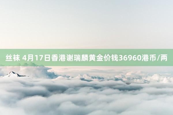 丝袜 4月17日香港谢瑞麟黄金价钱36960港币/两