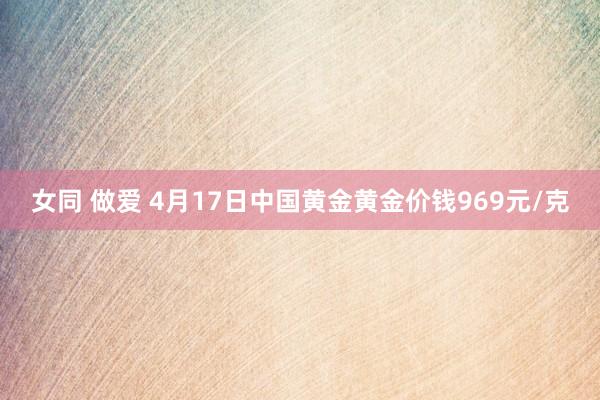 女同 做爱 4月17日中国黄金黄金价钱969元/克