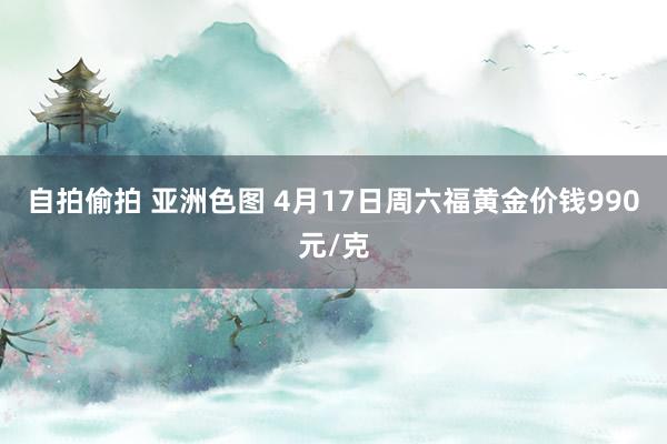自拍偷拍 亚洲色图 4月17日周六福黄金价钱990元/克