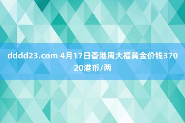 dddd23.com 4月17日香港周大福黄金价钱37020港币/两