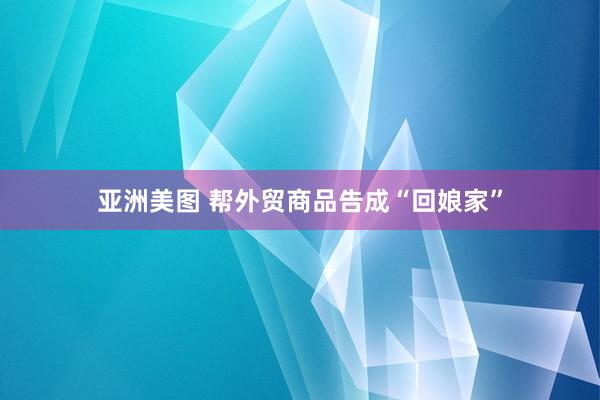 亚洲美图 帮外贸商品告成“回娘家”