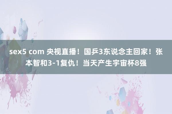 sex5 com 央视直播！国乒3东说念主回家！张本智和3-1复仇！当天产生宇宙杯8强