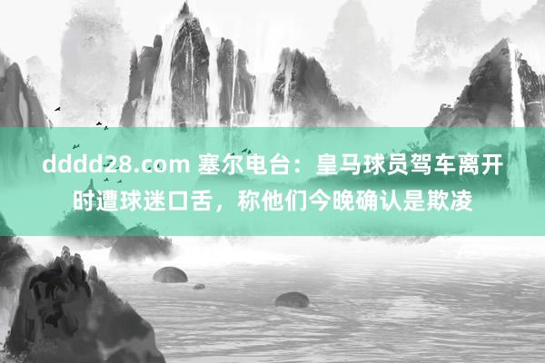 dddd28.com 塞尔电台：皇马球员驾车离开时遭球迷口舌，称他们今晚确认是欺凌