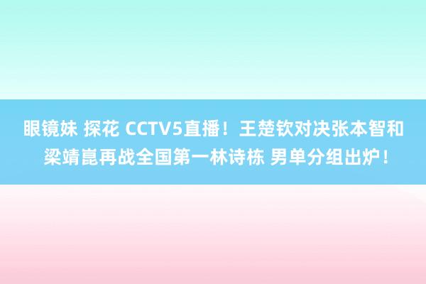 眼镜妹 探花 CCTV5直播！王楚钦对决张本智和 梁靖崑再战全国第一林诗栋 男单分组出炉！