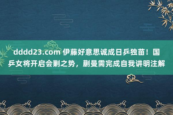 dddd23.com 伊藤好意思诚成日乒独苗！国乒女将开启会剿之势，蒯曼需完成自我讲明注解