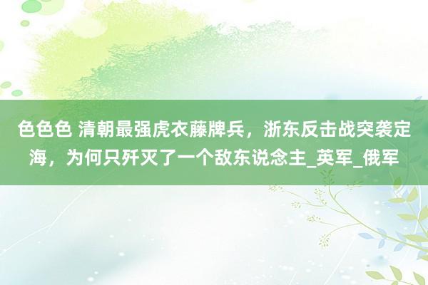 色色色 清朝最强虎衣藤牌兵，浙东反击战突袭定海，为何只歼灭了一个敌东说念主_英军_俄军