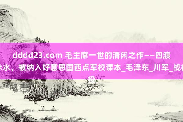 dddd23.com 毛主席一世的清闲之作——四渡赤水，被纳入好意思国西点军校课本_毛泽东_川军_战役