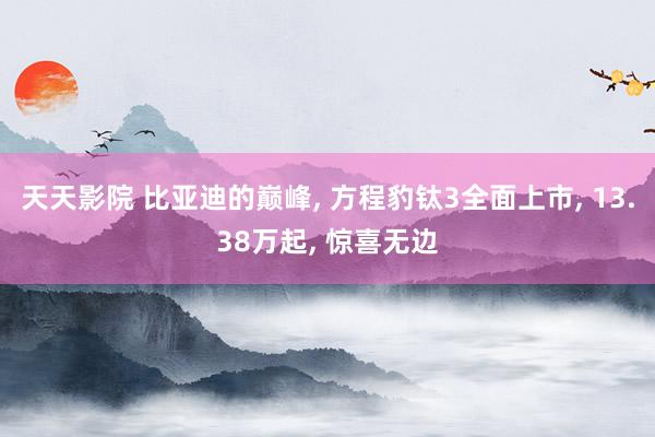 天天影院 比亚迪的巅峰， 方程豹钛3全面上市， 13.38万起， 惊喜无边