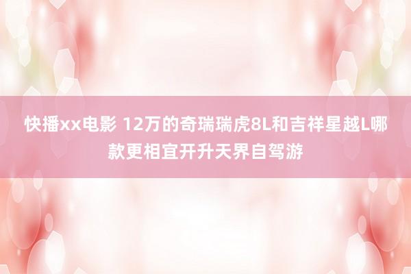 快播xx电影 12万的奇瑞瑞虎8L和吉祥星越L哪款更相宜开升天界自驾游