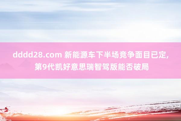 dddd28.com 新能源车下半场竞争面目已定， 第9代凯好意思瑞智驾版能否破局