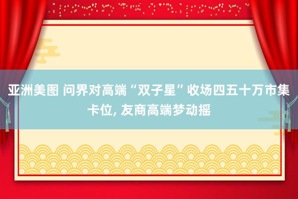 亚洲美图 问界对高端“双子星”收场四五十万市集卡位， 友商高端梦动摇