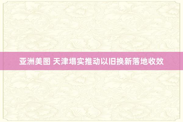 亚洲美图 天津塌实推动以旧换新落地收效