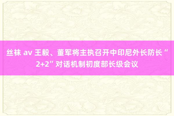 丝袜 av 王毅、董军将主执召开中印尼外长防长“2+2”对话机制初度部长级会议