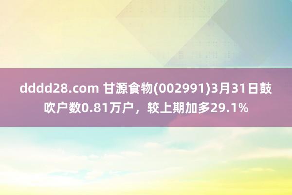 dddd28.com 甘源食物(002991)3月31日鼓吹户数0.81万户，较上期加多29.1%