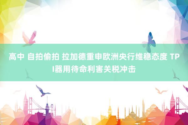 高中 自拍偷拍 拉加德重申欧洲央行维稳态度 TPI器用待命利害关税冲击