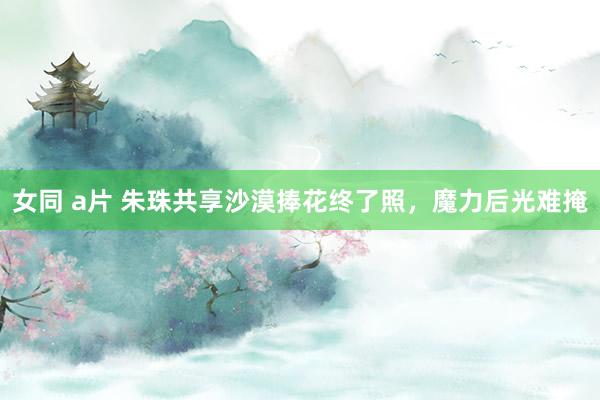 女同 a片 朱珠共享沙漠捧花终了照，魔力后光难掩