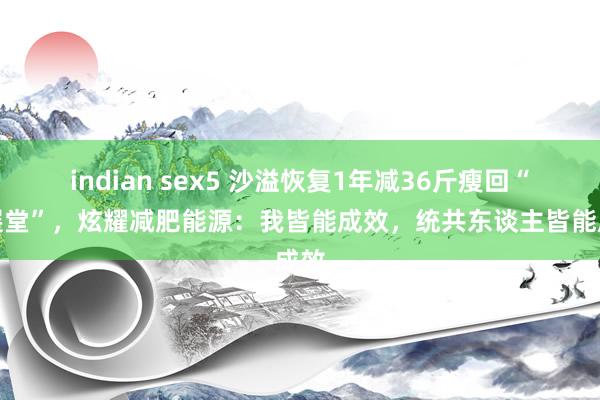 indian sex5 沙溢恢复1年减36斤瘦回“白展堂”，炫耀减肥能源：我皆能成效，统共东谈主皆能成效