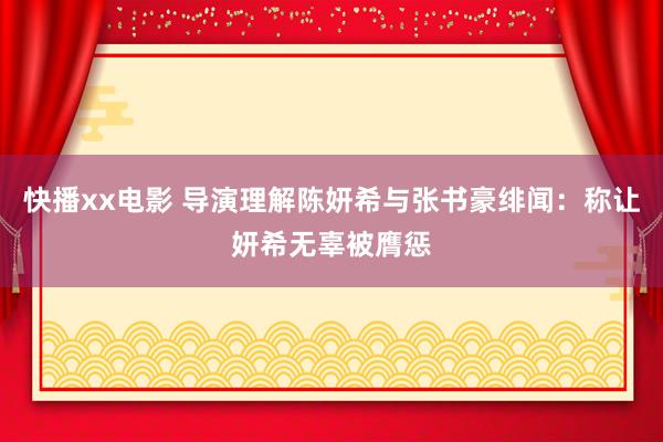 快播xx电影 导演理解陈妍希与张书豪绯闻：称让妍希无辜被膺惩