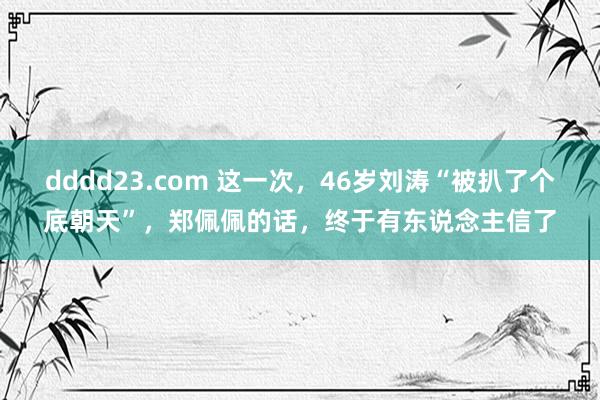 dddd23.com 这一次，46岁刘涛“被扒了个底朝天”，郑佩佩的话，终于有东说念主信了