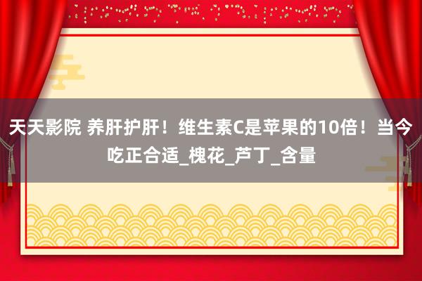 天天影院 养肝护肝！维生素C是苹果的10倍！当今吃正合适_槐花_芦丁_含量