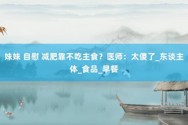 妹妹 自慰 减肥靠不吃主食？医师：太傻了_东谈主体_食品_早餐