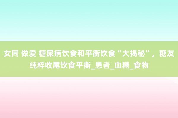 女同 做爱 糖尿病饮食和平衡饮食“大揭秘”，糖友纯粹收尾饮食平衡_患者_血糖_食物