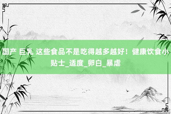 国产 巨乳 这些食品不是吃得越多越好！健康饮食小贴士_适度_卵白_暴虐