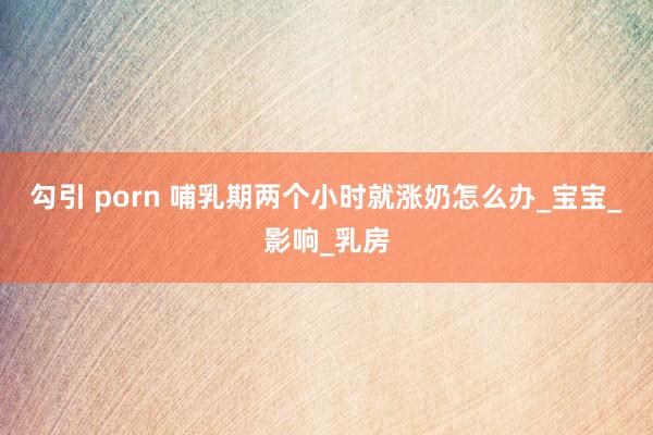 勾引 porn 哺乳期两个小时就涨奶怎么办_宝宝_影响_乳房