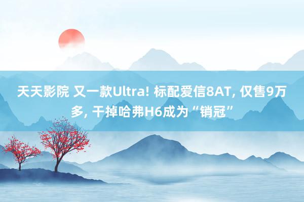 天天影院 又一款Ultra! 标配爱信8AT， 仅售9万多， 干掉哈弗H6成为“销冠”