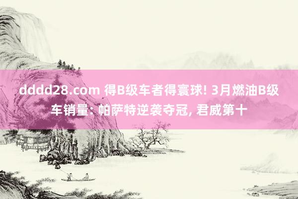 dddd28.com 得B级车者得寰球! 3月燃油B级车销量: 帕萨特逆袭夺冠， 君威第十