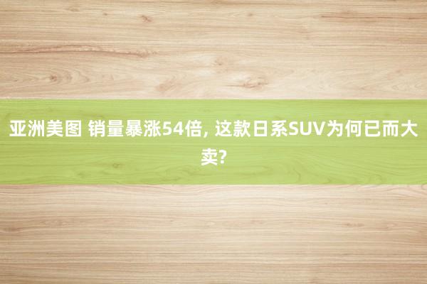 亚洲美图 销量暴涨54倍， 这款日系SUV为何已而大卖?