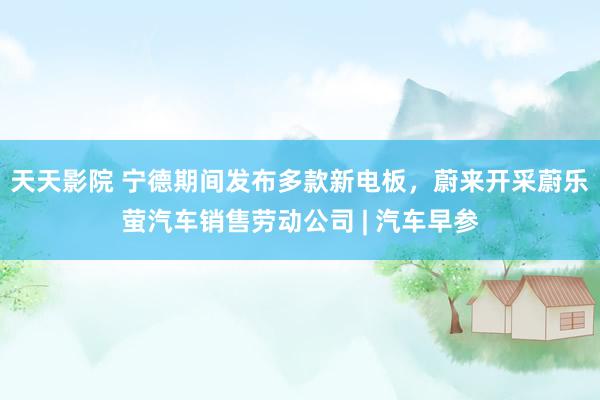 天天影院 宁德期间发布多款新电板，蔚来开采蔚乐萤汽车销售劳动公司 | 汽车早参