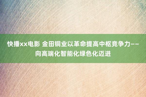 快播xx电影 金田铜业以革命提高中枢竞争力——向高端化智能化绿色化迈进