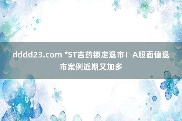 dddd23.com *ST吉药锁定退市！A股面值退市案例近期又加多