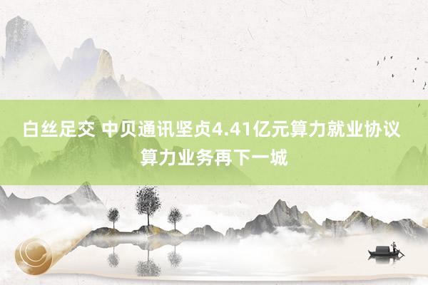 白丝足交 中贝通讯坚贞4.41亿元算力就业协议 算力业务再下一城