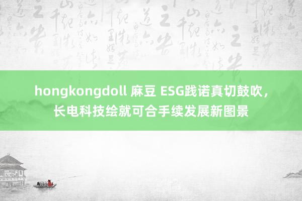 hongkongdoll 麻豆 ESG践诺真切鼓吹，长电科技绘就可合手续发展新图景