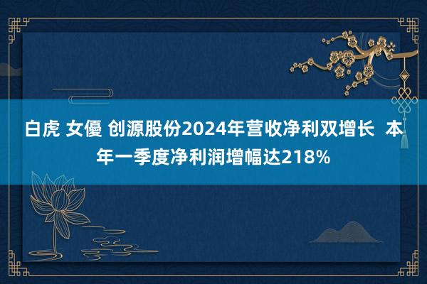 白虎 女優 创源股份2024年营收净利双增长  本年一季度净利润增幅达218%