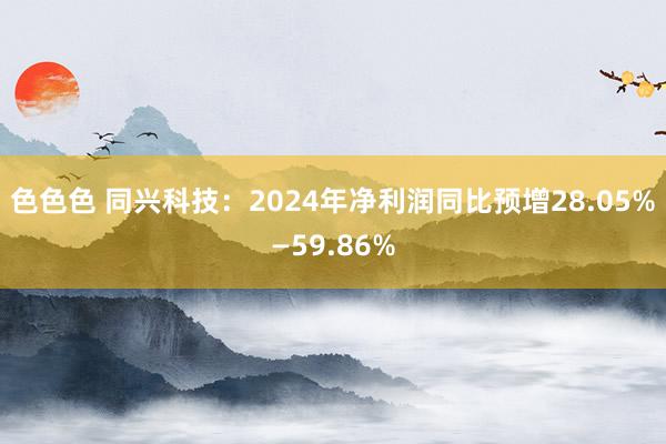 色色色 同兴科技：2024年净利润同比预增28.05%—59.86%