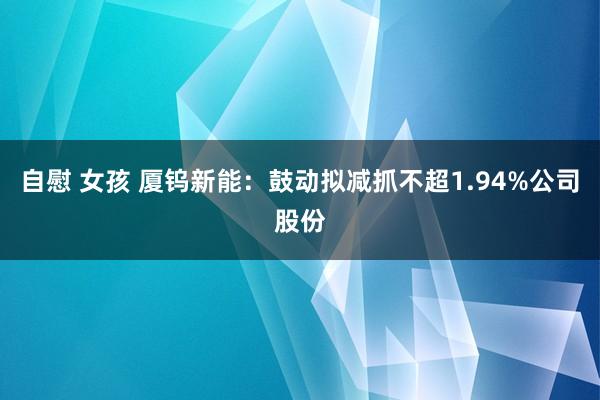 自慰 女孩 厦钨新能：鼓动拟减抓不超1.94%公司股份