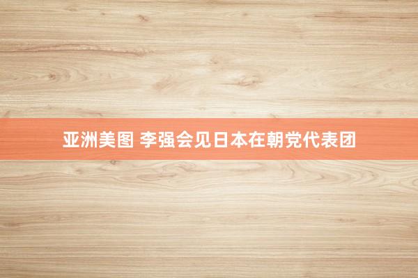 亚洲美图 李强会见日本在朝党代表团