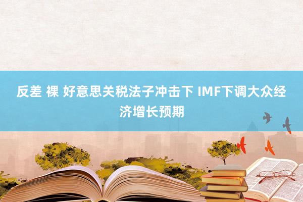 反差 裸 好意思关税法子冲击下 IMF下调大众经济增长预期
