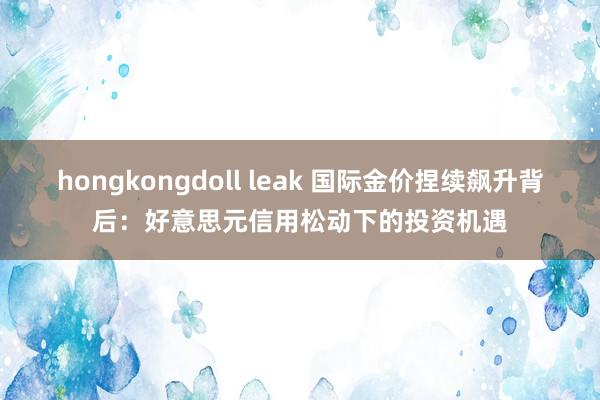 hongkongdoll leak 国际金价捏续飙升背后：好意思元信用松动下的投资机遇